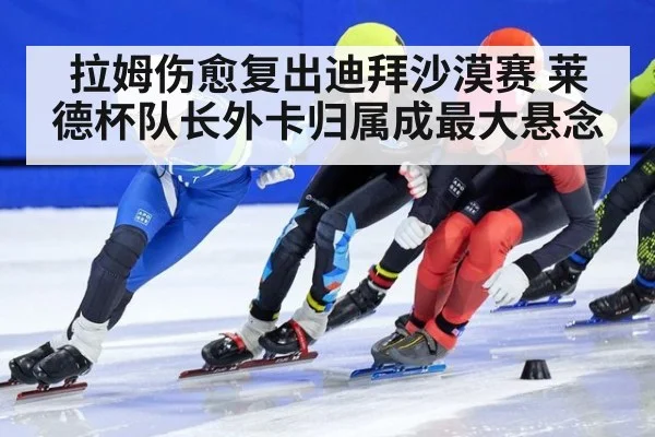 拉姆伤愈复出迪拜沙漠赛 莱德杯队长外卡归属成最大悬念